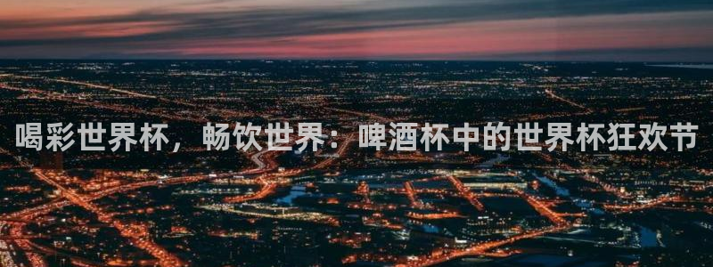 世界杯亚洲预选赛18强赛程：喝彩世界杯，畅饮世界：啤酒杯中的世界杯狂欢节